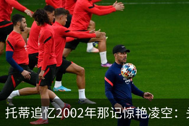 托蒂追忆2002年那记惊艳凌空：头球停球后转身绝杀